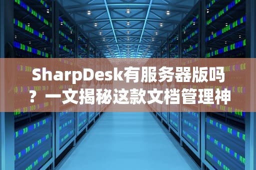 SharpDesk有服务器版吗？一文揭秘这款文档管理神器的企业级玩法！