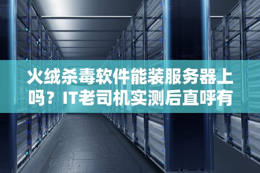 火绒杀毒软件能装服务器上吗？IT老司机实测后直呼有内鬼！