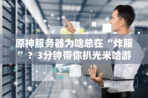 原神服务器为啥总在“炸服”？3分钟带你扒光米哈游的“土豆服务器”内幕！