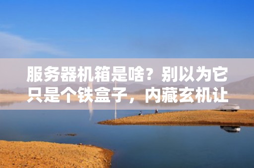 服务器机箱是啥？别以为它只是个铁盒子，内藏玄机让你惊掉下巴！