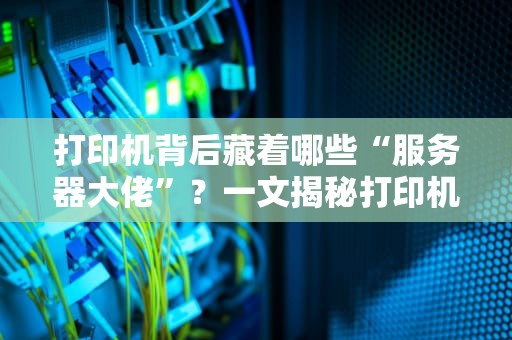 打印机背后藏着哪些“服务器大佬”？一文揭秘打印机的神秘后台！