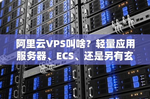 阿里云VPS叫啥？轻量应用服务器、ECS、还是另有玄机？一文带你搞懂！