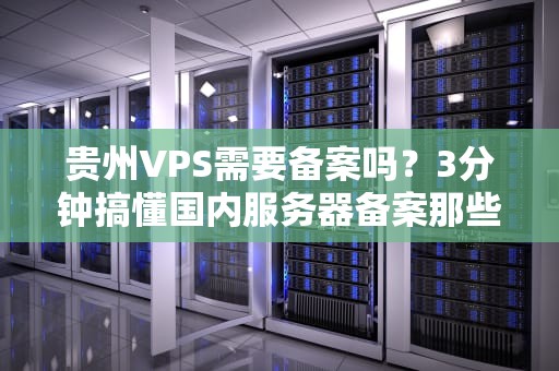 贵州VPS需要备案吗？3分钟搞懂国内服务器备案那些事儿！