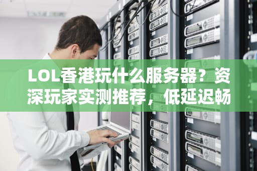 LOL香港玩什么服务器？资深玩家实测推荐，低延迟畅快开黑！