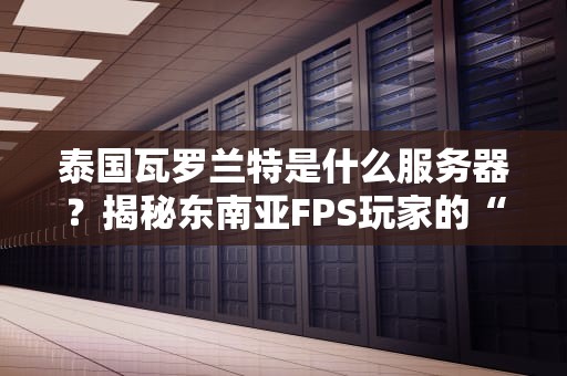 泰国瓦罗兰特是什么服务器？揭秘东南亚FPS玩家的“快乐老家”！