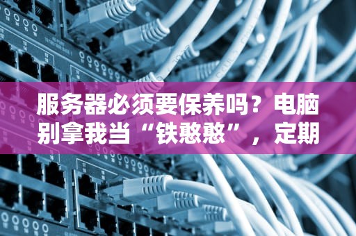 服务器必须要保养吗？电脑别拿我当“铁憨憨”，定期保养才能“续命”！
