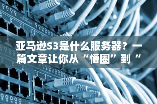 亚马逊S3是什么服务器？一篇文章让你从“懵圈”到“真香”的云存储指南！
