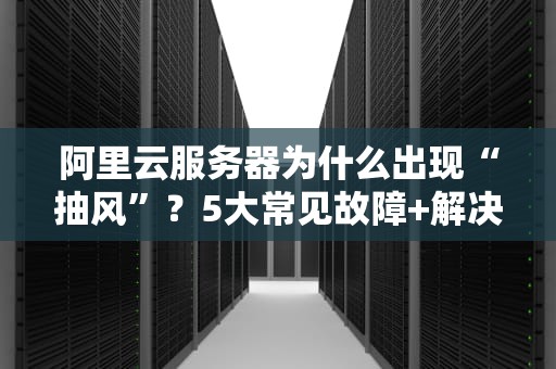 阿里云服务器为什么出现“抽风”？5大常见故障+解决方案全解析！