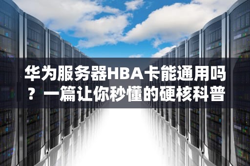 华为服务器HBA卡能通用吗？一篇让你秒懂的硬核科普+避坑指南！