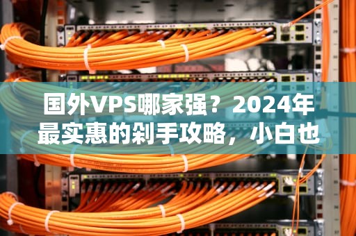 国外VPS哪家强？2024年最实惠的剁手攻略，小白也能看懂！