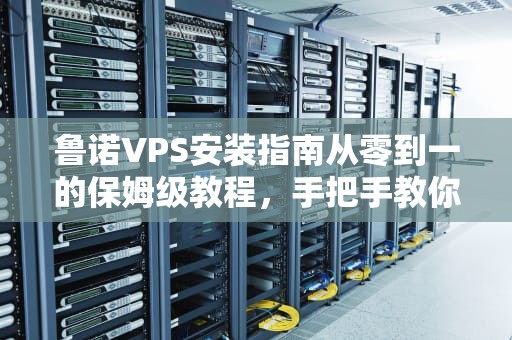 鲁诺VPS安装指南从零到一的保姆级教程，手把手教你玩转服务器！