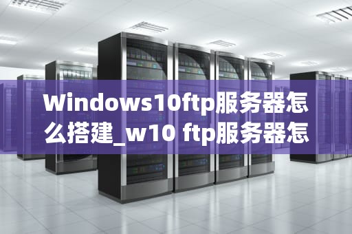 Windows10ftp服务器怎么搭建_w10 ftp服务器怎么搭建_Windows 10 FTP服务器的搭建