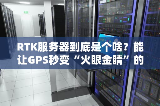 RTK服务器到底是个啥？能让GPS秒变“火眼金睛”的神器！