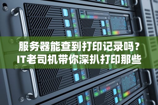 服务器能查到打印记录吗？IT老司机带你深扒打印那些事儿！