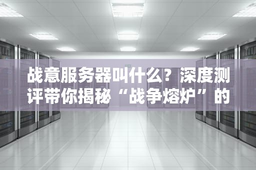 战意服务器叫什么？深度测评带你揭秘“战争熔炉”的硬核实力！