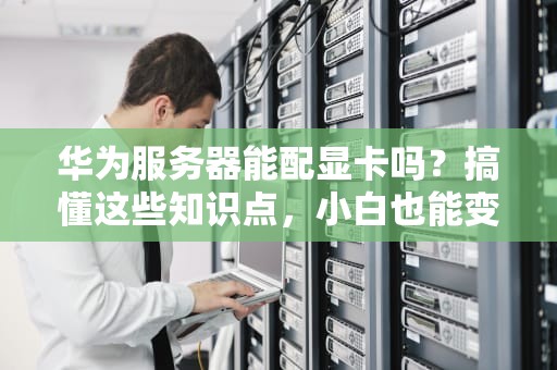 华为服务器能配显卡吗？搞懂这些知识点，小白也能变大神！