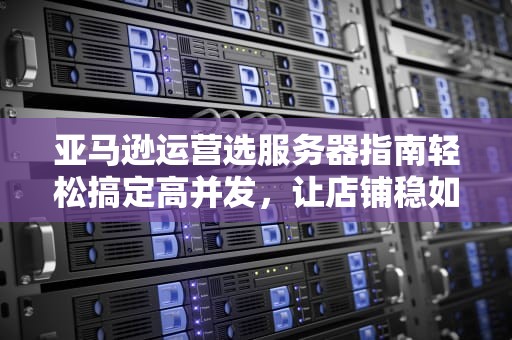 亚马逊运营选服务器指南轻松搞定高并发，让店铺稳如老狗！