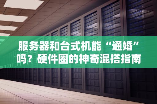 服务器和台式机能“通婚”吗？硬件圈的神奇混搭指南