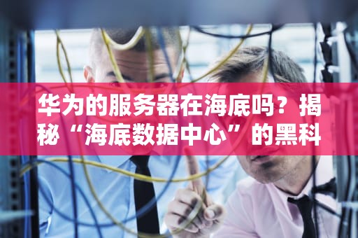 华为的服务器在海底吗？揭秘“海底数据中心”的黑科技与段子！