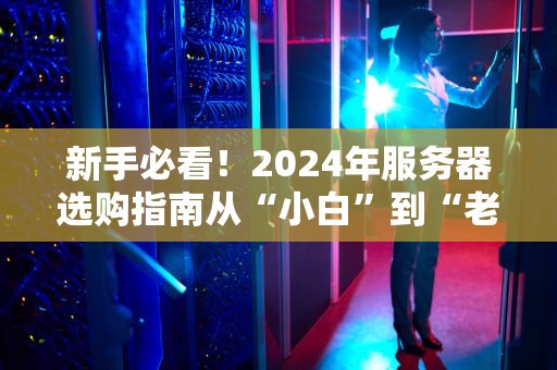 新手必看！2024年服务器选购指南从“小白”到“老司机”的避坑攻略