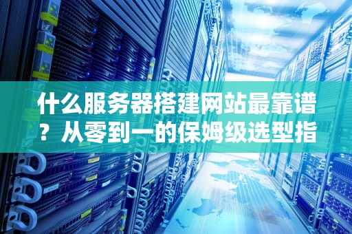 什么服务器搭建网站最靠谱？从零到一的保姆级选型指南！