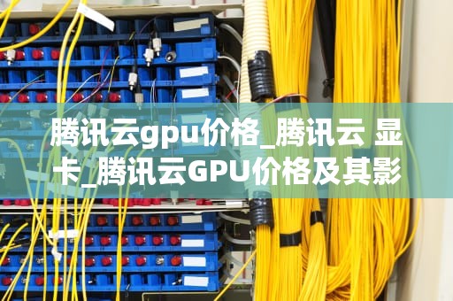 腾讯云gpu价格_腾讯云 显卡_腾讯云GPU价格及其影响因素分析