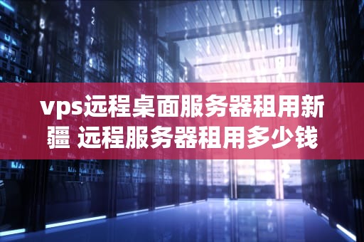 vps远程桌面服务器租用新疆 远程服务器租用多少钱