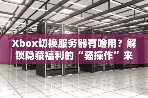 Xbox切换服务器有啥用？解锁隐藏福利的“骚操作”来了！