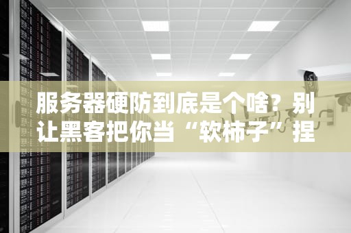服务器硬防到底是个啥？别让黑客把你当“软柿子”捏！