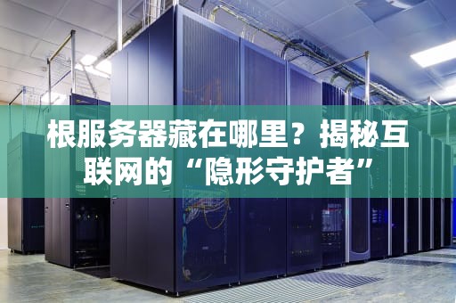 根服务器藏在哪里？揭秘互联网的“隐形守护者”