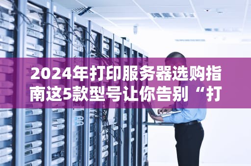 2024年打印服务器选购指南这5款型号让你告别“打印焦虑症”！