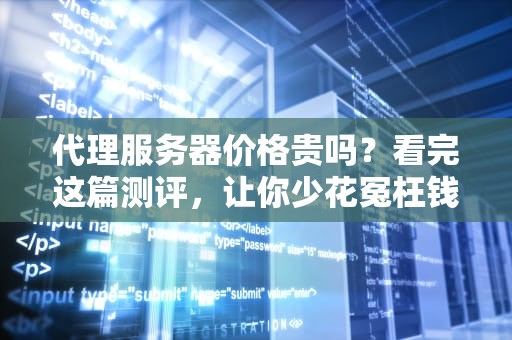 代理服务器价格贵吗？看完这篇测评，让你少花冤枉钱！