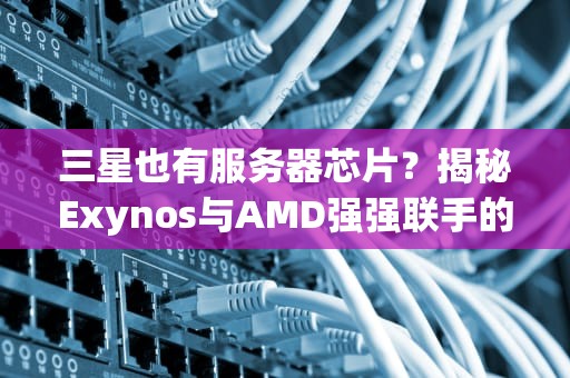 三星也有服务器芯片？揭秘Exynos与AMD强强联手的核弹级产品！