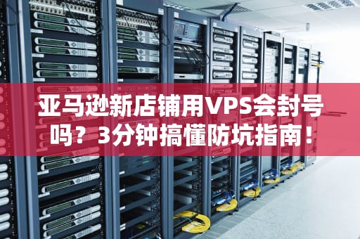 亚马逊新店铺用VPS会封号吗？3分钟搞懂防坑指南！