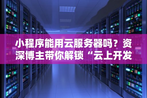 小程序能用云服务器吗？资深博主带你解锁“云上开发”的正确姿势！