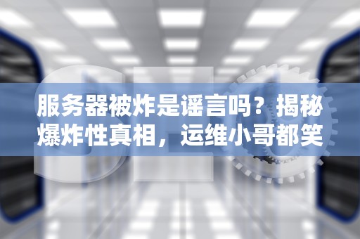 服务器被炸是谣言吗？揭秘爆炸性真相，运维小哥都笑哭了！