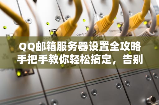 QQ邮箱服务器设置全攻略手把手教你轻松搞定，告别发信失败！
