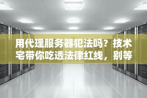 用代理服务器犯法吗？技术宅带你吃透法律红线，别等警察敲门才后悔！