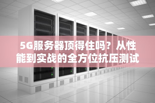 5G服务器顶得住吗？从性能到实战的全方位抗压测试
