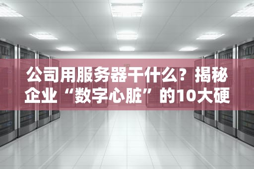 公司用服务器干什么？揭秘企业“数字心脏”的10大硬核技能！