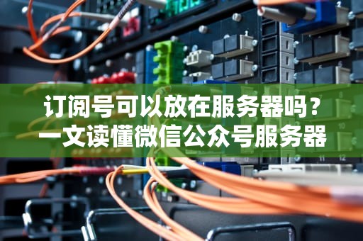 订阅号可以放在服务器吗？一文读懂微信公众号服务器的那些事儿！