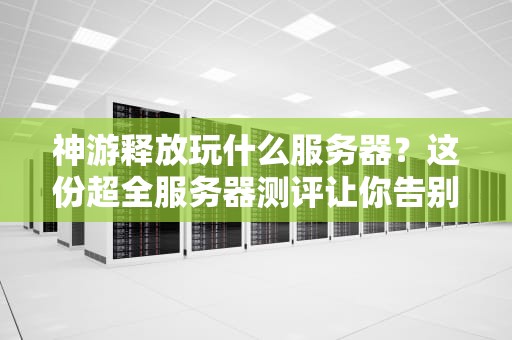 神游释放玩什么服务器？这份超全服务器测评让你告别选择困难症！