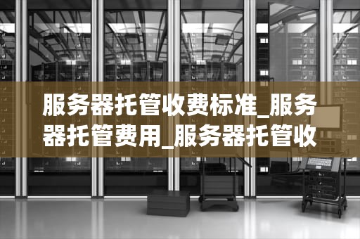 服务器托管收费标准_服务器托管费用_服务器托管收费标准的全面解析