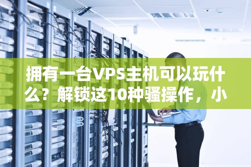 拥有一台VPS主机可以玩什么？解锁这10种骚操作，小白也能变极客！