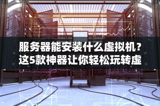 服务器能安装什么虚拟机？这5款神器让你轻松玩转虚拟化！