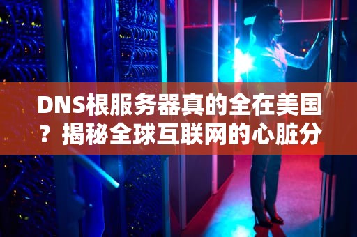 DNS根服务器真的全在美国？揭秘全球互联网的心脏分布！