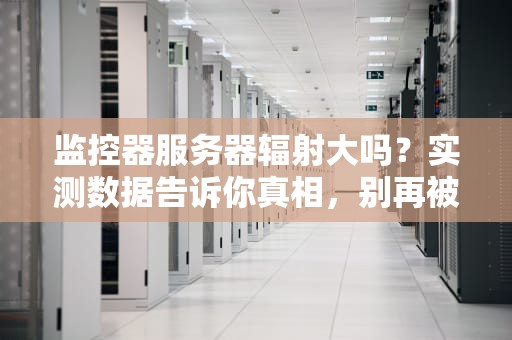 监控器服务器辐射大吗？实测数据告诉你真相，别再被谣言吓到了！