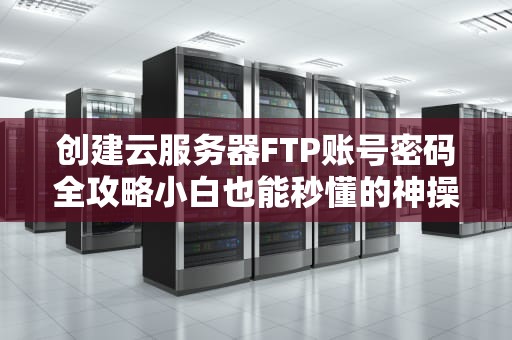 创建云服务器FTP账号密码全攻略小白也能秒懂的神操作！