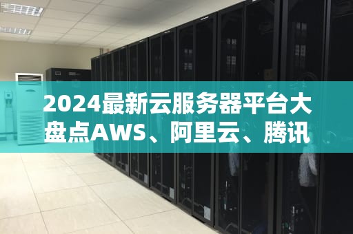 2024最新云服务器平台大盘点AWS、阿里云、腾讯云谁才是性价比之王？