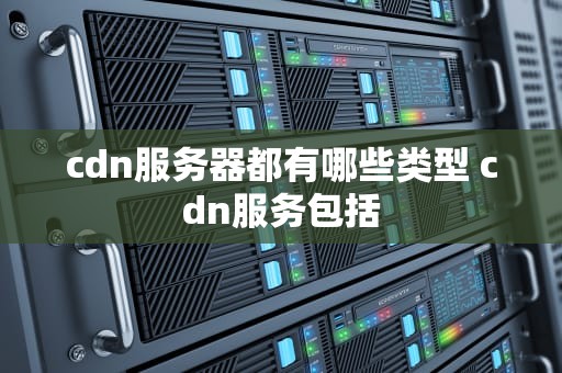 cdn服务器都有哪些类型 cdn服务包括